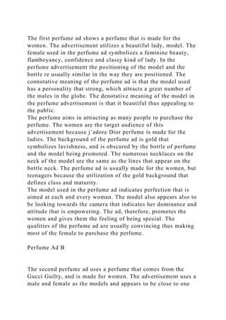 The first perfume ad shows a perfume that is made for the
women. The advertisement utilizes a beautiful lady, model. The
female used in the perfume ad symbolizes a feminine beauty,
flamboyancy, confidence and classy kind of lady. In the
perfume advertisement the positioning of the model and the
bottle re usually similar in the way they are positioned. The
connotative meaning of the perfume ad is that the model used
has a personality that strong, which attracts a great number of
the males in the globe. The denotative meaning of the model in
the perfume advertisement is that it beautiful thus appealing to
the public.
The perfume aims in attracting as many people to purchase the
perfume. The women are the target audience of this
advertisement because j’adore Dior perfume is made for the
ladies. The background of the perfume ad is gold that
symbolizes lavishness, and is obscured by the bottle of perfume
and the model being promoted. The numerous necklaces on the
neck of the model are the same as the lines that appear on the
bottle neck. The perfume ad is usually made for the women, but
teenagers because the utilization of the gold background that
defines class and maturity.
The model used in the perfume ad indicates perfection that is
aimed at each and every woman. The model also appears also to
be looking towards the camera that indicates her dominance and
attitude that is empowering. The ad, therefore, promotes the
women and gives them the feeling of being special. The
qualities of the perfume ad are usually convincing thus making
most of the female to purchase the perfume.
Perfume Ad B
The second perfume ad uses a perfume that comes from the
Gucci Guilty, and is made for women. The advertisement uses a
male and female as the models and appears to be close to one
 