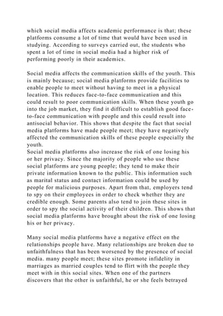 which social media affects academic performance is that; these
platforms consume a lot of time that would have been used in
studying. According to surveys carried out, the students who
spent a lot of time in social media had a higher risk of
performing poorly in their academics.
Social media affects the communication skills of the youth. This
is mainly because; social media platforms provide facilities to
enable people to meet without having to meet in a physical
location. This reduces face-to-face communication and this
could result to poor communication skills. When these youth go
into the job market, they find it difficult to establish good face-
to-face communication with people and this could result into
antisocial behavior. This shows that despite the fact that social
media platforms have made people meet; they have negatively
affected the communication skills of these people especially the
youth.
Social media platforms also increase the risk of one losing his
or her privacy. Since the majority of people who use these
social platforms are young people; they tend to make their
private information known to the public. This information such
as marital status and contact information could be used by
people for malicious purposes. Apart from that, employers tend
to spy on their employees in order to check whether they are
credible enough. Some parents also tend to join these sites in
order to spy the social activity of their children. This shows that
social media platforms have brought about the risk of one losing
his or her privacy.
Many social media platforms have a negative effect on the
relationships people have. Many relationships are broken due to
unfaithfulness that has been worsened by the presence of social
media. many people meet; these sites promote infidelity in
marriages as married couples tend to flirt with the people they
meet with in this social sites. When one of the partners
discovers that the other is unfaithful, he or she feels betrayed
 