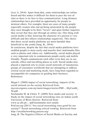 (Lee, S, 2014). Apart from that, some relationships are online
based and this makes it difficult for them to pass the test of
time as there is no face to face communication. Long distance
relationships have provided an opportunity for people to
mistreat others. For example, there are cases of many people
especially women who end up being mistreated by the people
they once thought to be their “lovers” and upon further inquiries
they reveal that they met through an online site. One thing with
social media is that; knowing the character of a person is very
difficult and this affects relationships negatively. This shows
that these social media platforms are more harmful than
beneficial to the youth (Jung, B., 2014).
In conclusion, despite the fact that social media platforms have
enabled people to meet easily and transfer their multimedia files
such as photos and videos etc. Additionally, social media played
a very important role to communicate people easily and mobile
friendly. People communicate each other even they are in car,
outside, office and travelling places as well. Social media also
played a imported role to create social networks of innumerous
groups of consumers worldwide that are attempting to address
critical social and marketing needs, have long been regarded as
incompatible for companies in guiding their business.
References
Megat I. (2009) impact of social networking: impacts of the
social network on the society Retrieved from:
myconvergence.com.my/main/images/stories/PDF.../MyCon06_
50.pdf
Neelamalar M. & Chitra. P. (2009) New media and society: A
Study on the impact of social networking sites on indian youth.
University of Beira Interior. Retrieved from:
www.ec.ubi.pt/.../pdf/neelamalar-new-media
ProCon.org (2011) “Are social networking sites good for our
society?” Social networking critical working. Retrieved from
http://socialnetworking.procon.org/
Jung, B. The Negative Effects of Social Media on Society and
 
