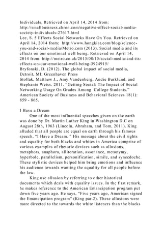 Individuals. Retrieved on April 14, 2014 from:
http://smallbusiness.chron.com/negative-effect-social-media-
society-individuals-27617.html
Lee, S. 5 Effects Social Networks Have On You. Retrieved on
April 14, 2014 from: http://www.hongkiat.com/blog/science-
you-and-social-media/Metro.com (2013). Social media and its
effects on our emotional well being. Retrieved on April 14,
2014 from: http://metro.co.uk/2013/08/15/social-media-and-its-
effects-on-our-emotional-well-being-3924915/
Bryfonski, D. (2012). The global impact of social media,
Detroit, MI: Greenhaven Press
Stollak, Matthew J., Amy Vandenberg, Andie Burklund, and
Stephanie Weiss. 2011. “Getting Social: The Impact of Social
Networking Usage On Grades Among College Students.”
American Society of Business and Behavioral Sciences 18(1):
859 - 865.
I Have a Dream
One of the most influential speeches given on the earth
was done by Dr. Martin Luther King in Washington D.C on
August 28th, 1963 (Lincoln, Abraham, and Tom, 2011). King
alluded that all people are equal on earth through his famous
speech, “I Have a Dream.’’ His message about the civil rights
and equality for both blacks and whites in America comprise of
various examples of rhetoric devices such as allusions,
metaphors, anaphora, alliteration, assonance, metonymy,
hyperbole, parallelism, personification, simile, and synecdoche.
These stylistic devices helped him bring emotions and influence
his audience towards wanting the equality for all people before
the law.
King use allusion by referring to other historical
documents which deals with equality issues. In the first remark,
he makes reference to the American Emancipation program put
down five years ago. He says, “Five years ago, American signed
the Emancipation program” (King par.2). These allusions were
more directed to the towards the white listeners than the blacks
 