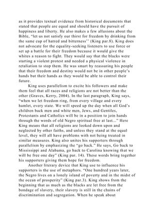 as it provides textual evidence from historical documents that
stated that people are equal and should have the pursuit of
happiness and liberty. He also makes a few allusions about the
Bible, “let us not satisfy our thirst for freedom by drinking from
the same cup of hatred and bitterness’’ (King par.8). King does
not advocate for the equality-seeking listeners to use force or
set up a battle for their freedom because it would give the
whites a reason to fight. They would say that the blacks were
starting a violent protest and needed a physical violence in
retaliation to stop them. He was smart by reassuring his people
that their freedom and destiny would not be in other people’s
hands but their hands as they would be able to control their
future.
King uses parallelism to excite his followers and make
them feel that all races and religions are not better than the
other (Graves, Kerry, 2004). In the last paragraph, King says,
“when we let freedom ring, from every village and every
hamlet, every state. We will speed up the day when all God’s
children back men and white men, Jews, and Gentiles,
Protestants and Catholics will be in a position to join hands
through the words of old Negro spiritual free at last...” Here
King means that all religions are looked down upon and
neglected by other faiths, and unless they stand at the equal
level, they will all have problems with not being treated in
similar measures. King also unites his supporters through
parallelism by emphasizing the “go back.” He says, Go back to
Mississippi and Alabama, go back to Carolina knowing that we
will be free one day” (King par. 14). These words bring together
his supporters giving them hope for freedom.
Another literary device that King use to influence his
supporters is the use of metaphors. “One hundred years later,
the Negro lives on a lonely island of poverty and in the midst of
the ocean of prosperity” (King par.3). King shows from the
beginning that as much as the blacks are let free from the
bondage of slavery, their slavery is still in the chains of
discrimination and segregation. When he speak about
 