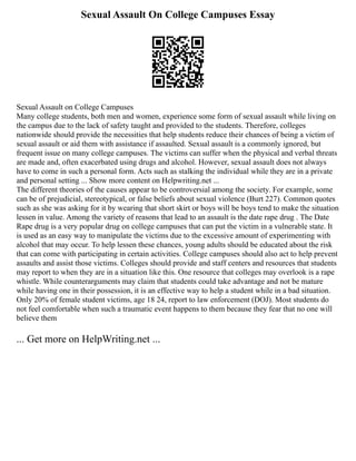 Sexual Assault On College Campuses Essay
Sexual Assault on College Campuses
Many college students, both men and women, experience some form of sexual assault while living on
the campus due to the lack of safety taught and provided to the students. Therefore, colleges
nationwide should provide the necessities that help students reduce their chances of being a victim of
sexual assault or aid them with assistance if assaulted. Sexual assault is a commonly ignored, but
frequent issue on many college campuses. The victims can suffer when the physical and verbal threats
are made and, often exacerbated using drugs and alcohol. However, sexual assault does not always
have to come in such a personal form. Acts such as stalking the individual while they are in a private
and personal setting ... Show more content on Helpwriting.net ...
The different theories of the causes appear to be controversial among the society. For example, some
can be of prejudicial, stereotypical, or false beliefs about sexual violence (Burt 227). Common quotes
such as she was asking for it by wearing that short skirt or boys will be boys tend to make the situation
lessen in value. Among the variety of reasons that lead to an assault is the date rape drug . The Date
Rape drug is a very popular drug on college campuses that can put the victim in a vulnerable state. It
is used as an easy way to manipulate the victims due to the excessive amount of experimenting with
alcohol that may occur. To help lessen these chances, young adults should be educated about the risk
that can come with participating in certain activities. College campuses should also act to help prevent
assaults and assist those victims. Colleges should provide and staff centers and resources that students
may report to when they are in a situation like this. One resource that colleges may overlook is a rape
whistle. While counterarguments may claim that students could take advantage and not be mature
while having one in their possession, it is an effective way to help a student while in a bad situation.
Only 20% of female student victims, age 18 24, report to law enforcement (DOJ). Most students do
not feel comfortable when such a traumatic event happens to them because they fear that no one will
believe them
... Get more on HelpWriting.net ...
 