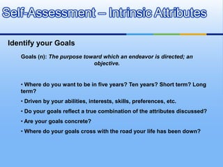 Self-Assessment – Intrinsic Attributes

 Identify your Goals
    Goals (n): The purpose toward which an endeavor is directed; an
                              objective.


    • Where do you want to be in five years? Ten years? Short term? Long
    term?
    • Driven by your abilities, interests, skills, preferences, etc.
    • Do your goals reflect a true combination of the attributes discussed?
    • Are your goals concrete?
    • Where do your goals cross with the road your life has been down?
 