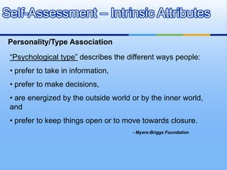 Self-Assessment – Intrinsic Attributes

 Personality/Type Association

 “Psychological type” describes the different ways people:
 • prefer to take in information,
 • prefer to make decisions,
 • are energized by the outside world or by the inner world,
 and
 • prefer to keep things open or to move towards closure.
                                      - Myers-Briggs Foundation
 