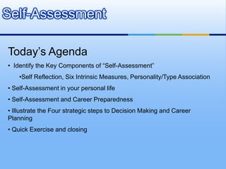 Self-Assessment

Today’s Agenda
• Identify the Key Components of “Self-Assessment”
    •Self Reflection, Six Intrinsic Measures, Personality/Type Association
• Self-Assessment in your personal life
• Self-Assessment and Career Preparedness
• Illustrate the Four strategic steps to Decision Making and Career
Planning
• Quick Exercise and closing
 