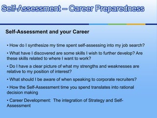 Self-Assessment – Career Preparedness

 Self-Assessment and your Career

 • How do I synthesize my time spent self-assessing into my job search?
 • What have I discovered are some skills I wish to further develop? Are
 these skills related to where I want to work?
 • Do I have a clear picture of what my strengths and weaknesses are
 relative to my position of interest?
 • What should I be aware of when speaking to corporate recruiters?
 • How the Self-Assessment time you spend translates into rational
 decision making
 • Career Development: The integration of Strategy and Self-
 Assessment
 