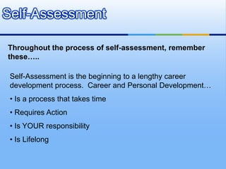 Self-Assessment

Throughout the process of self-assessment, remember
these…..

 Self-Assessment is the beginning to a lengthy career
 development process. Career and Personal Development…
 • Is a process that takes time
 • Requires Action
 • Is YOUR responsibility
 • Is Lifelong
 