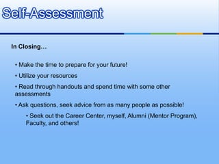 Self-Assessment

 In Closing…

  • Make the time to prepare for your future!
  • Utilize your resources
  • Read through handouts and spend time with some other
  assessments
  • Ask questions, seek advice from as many people as possible!
      • Seek out the Career Center, myself, Alumni (Mentor Program),
      Faculty, and others!
 