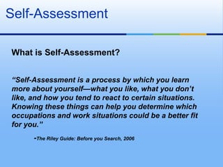 Self-Assessment

What is Self-Assessment?


“Self-Assessment is a process by which you learn
more about yourself—what you like, what you don’t
like, and how you tend to react to certain situations.
Knowing these things can help you determine which
occupations and work situations could be a better fit
for you.”
      -The Riley Guide: Before you Search, 2006
 