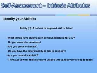 Self-Assessment – Intrinsic Attributes

 Identify your Abilities

               Ability (n): A natural or acquired skill or talent.


   • What things have always been somewhat natural for you?
   • Do you remember numbers?
   • Are you quick with math?
   • Do you have the natural ability to talk to anybody?
   • Are you naturally athletic?
   • Think about what abilities you’ve utilized throughout your life up to today.
 