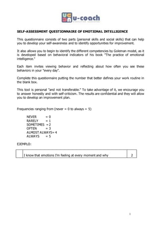 1
SELF-ASSESSMENT QUESTIONNAIRE OF EMOTIONAL INTELLIGENCE
This questionnaire consists of two parts (personal skills and social skills) that can help
you to develop your self-awareness and to identify opportunities for improvement.
It also allows you to begin to identify the different competencies by Goleman model, as it
is developed based on behavioral indicators of his book "The practice of emotional
intelligence."
Each item invites viewing behavior and reflecting about how often you see these
behaviors in your "every day".
Complete this questionnaire putting the number that better defines your work routine in
the blank box.
This tool is personal "and not transferable." To take advantage of it, we encourage you
to answer honestly and with self-criticism. The results are confidential and they will allow
you to develop an improvement plan.
Frequencies ranging from (never = 0 to always = 5)
NEVER = 0
RARELY = 1
SOMETIMES = 2
OFTEN = 3
ALMOST ALWAYS= 4
ALWAYS = 5
EJEMPLO:
I know that emotions I'm feeling at every moment and why 2
 