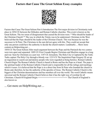 Factors that Cause The Great Schism Essay examples
Factors that Cause The Great Schism Part A Introduction The first major division in Christianity took
place in 1054 CE between the Orthodox and Roman Catholic churches. This event is known as the
Great Schism. The two areas of disagreement that caused the division were: * Who should be leader of
the Christian Church? * The way in which the Trinity was to be understood. Christians in the West
believed that the Pope should be the leader of the Christian Church. This was because he was the
successor to St Peter. The Christians in the east did not agree with this. They could not accept that
only one person could have the authority to decide the church matters. Landmarks ... Show more
content on Helpwriting.net ...
1054 CE The Great Schism After much argument between the Pope and the Patriarch the two centres
were torn apart and separated. 1095 CE First Crusade Begins Christians and Muslims engage in a long
and war. Seen by Christians as a just war. 1187 CE Jerusalem, The Holy City is Captured by the Turks
Turks capture The Holy City through a bloody war. 1233 CE The Inquisition Pope Gregory IX set up
an inquisition to search out and destroy people who were regarded as being heretics. Roman Catholic
Church Origin The Roman Catholic Church is based in Rome and has the Pope as it head. The pope is
the spiritual leader of the Roman Catholic Church and is responsible for all the rulings and teachings
which it issues. It is believed that the Pope is in a direct line from St Peter who founded the church in
Rome and, therefore, he has the authority of the apostles of Jesus. The Roman Catholic Church is the
biggest of the Christian denominations and has members all over the world. The word Catholic means
universal and the Roman Catholic Church believes that it has the right way of worship for all
Christians. Church Of England Origin ======================== The Church of England is
also known as
... Get more on HelpWriting.net ...
 