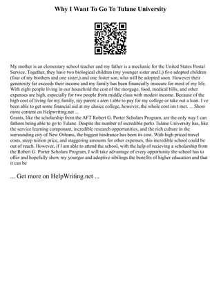 Why I Want To Go To Tulane University
My mother is an elementary school teacher and my father is a mechanic for the United States Postal
Service. Together, they have two biological children (my younger sister and I,) five adopted children
(four of my brothers and one sister,) and one foster son, who will be adopted soon. However their
generosity far exceeds their income and my family has been financially insecure for most of my life.
With eight people living in our household the cost of the morgage, food, medical bills, and other
expenses are high, especially for two people from middle class with modest income. Because of the
high cost of living for my family, my parent s aren t able to pay for my college or take out a loan. I ve
been able to get some financial aid at my choice college, however, the whole cost isn t met. ... Show
more content on Helpwriting.net ...
Grants, like the scholarship from the AFT Robert G. Porter Scholars Program, are the only way I can
fathom being able to go to Tulane. Despite the number of incredible perks Tulane University has, like
the service learning componant, incredible research opportunities, and the rich culture in the
surrounding city of New Orleans, the biggest hindrance has been its cost. With high priced travel
costs, steep tuition price, and staggering amounts for other expenses, this incredible school could be
out of reach. However, if I am able to attend the school, with the help of recieving a scholarship from
the Robert G. Porter Scholars Program, I will take advantage of every opportunity the school has to
offer and hopefully show my younger and adoptive sibilings the benefits of higher education and that
it can be
... Get more on HelpWriting.net ...
 