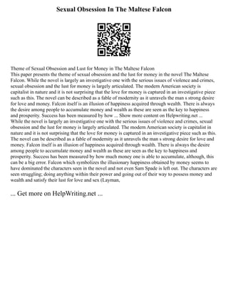 Sexual Obsession In The Maltese Falcon
Theme of Sexual Obsession and Lust for Money in The Maltese Falcon
This paper presents the theme of sexual obsession and the lust for money in the novel The Maltese
Falcon. While the novel is largely an investigative one with the serious issues of violence and crimes,
sexual obsession and the lust for money is largely articulated. The modern American society is
capitalist in nature and it is not surprising that the love for money is captured in an investigative piece
such as this. The novel can be described as a fable of modernity as it unravels the man s strong desire
for love and money. Falcon itself is an illusion of happiness acquired through wealth. There is always
the desire among people to accumulate money and wealth as these are seen as the key to happiness
and prosperity. Success has been measured by how ... Show more content on Helpwriting.net ...
While the novel is largely an investigative one with the serious issues of violence and crimes, sexual
obsession and the lust for money is largely articulated. The modern American society is capitalist in
nature and it is not surprising that the love for money is captured in an investigative piece such as this.
The novel can be described as a fable of modernity as it unravels the man s strong desire for love and
money. Falcon itself is an illusion of happiness acquired through wealth. There is always the desire
among people to accumulate money and wealth as these are seen as the key to happiness and
prosperity. Success has been measured by how much money one is able to accumulate, although, this
can be a big error. Falcon which symbolizes the illusionary happiness obtained by money seems to
have dominated the characters seen in the novel and not even Sam Spade is left out. The characters are
seen struggling; doing anything within their power and going out of their way to possess money and
wealth and satisfy their lust for love and sex (Layman,
... Get more on HelpWriting.net ...
 