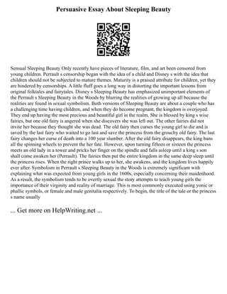 Persuasive Essay About Sleeping Beauty
Sensual Sleeping Beauty Only recently have pieces of literature, film, and art been censored from
young children. Perrault s censorship began with the idea of a child and Disney s with the idea that
children should not be subjected to mature themes. Maturity is a praised attribute for children, yet they
are hindered by censorships. A little fluff goes a long way in distorting the important lessons from
original folktales and fairytales. Disney s Sleeping Beauty has emphasized unimportant elements of
the Perrault s Sleeping Beauty in the Woods by blurring the realities of growing up all because the
realities are found in sexual symbolism. Both versions of Sleeping Beauty are about a couple who has
a challenging time having children, and when they do become pregnant, the kingdom is overjoyed.
They end up having the most precious and beautiful girl in the realm. She is blessed by king s wise
fairies, but one old fairy is angered when she discovers she was left out. The other fairies did not
invite her because they thought she was dead. The old fairy then curses the young girl to die and is
saved by the last fairy who waited to go last and save the princess from the grouchy old fairy. The last
fairy changes her curse of death into a 100 year slumber. After the old fairy disappears, the king bans
all the spinning wheels to prevent the her fate. However, upon turning fifteen or sixteen the princess
meets an old lady in a tower and pricks her finger on the spindle and falls asleep until a king s son
shall come awaken her (Perrault). The fairies then put the entire kingdom in the same deep sleep until
the princess rises. When the right prince walks up to her, she awakens, and the kingdom lives happily
ever after. Symbolism in Perrault s Sleeping Beauty in the Woods is extremely significant with
explaining what was expected from young girls in the 1600s, especially concerning their maidenhood.
As a result, the symbolism tends to be overtly sexual the story attempts to teach young girls the
importance of their virginity and reality of marriage. This is most commonly executed using yonic or
phallic symbols, or female and male genitalia respectively. To begin, the title of the tale or the princess
s name usually
... Get more on HelpWriting.net ...
 