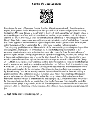 Samba De Coco Analysis
Focusing on the study of Samba de Coco (a Brazilian folkloric dance originally from the northern
region), Ethnographer Daniel Sharp analyses throughout his book two musical groups of the twenty
first century. Mr. Sharp decided to closely analyze them both was because they were directly related to
the reawaking process after a political transition from a military regime to democratic. Both groups
are from the city of Arcoverde, a small city in the backlands of the state of Pernambuco (Northeast of
Brazil). Coco Raízes incorporates some African characteristics in its, while Cordel do Fogo Encantado
has a more aggressive and cosmopolitan style adding multiple musical genres within. After the post
authoritarian period, the two groups had the ... Show more content on Helpwriting.net ...
Thus, the group quickly became well known in Brazil for its musical fragmentation gathering multiple
musical genres. After several TV appearances, the media started paying close attention to the
economic situation in Arcoverde, a situation that could take years to be fixed due to the change of
political regime. Indeed, their apocalyptic musical style criticizing poverty, violence, and drought was
a fragmented and declamatory way of seeing the future through the lens of the past, in other words,
they incorporated national and regional themes within the negative aesthetics of Death Metal (Sharp
2014). Sharp, then, explained that Coco Raíz had two ironic representation: one is the mud hut replica
used as a museum; this iconic representation was built after Lula Calixto s death (founder of the group
Coco Raiz), Lula died of Chagas disease, a disease generalized at the time due to the mud hut houses
as it is a propitious place for the procreation of the triatomine bug. Another ironic observation made
by Sharp is seeing Coco Raízes working to spread their afro Brazilian musical form and making it
predominant in a white and mestiço interior backlands. Coco Ráizes was using the past to argue in
present trying to create a better future. The author does not go into translation details sometimes,
therefore it becomes difficult to understand what he is trying to say. Another critic in this book would
be Sharp s methodology, he did not want to learn how to play Samba de Coco, instead he wanted to
analyze the two groups as a journalist, for he felt that asking too much for musical instructions would
somehow affect his relationship with the musicians. Nevertheless, having a practicing experience, not
just
... Get more on HelpWriting.net ...
 