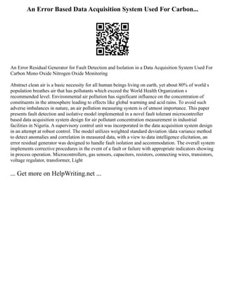 An Error Based Data Acquisition System Used For Carbon...
An Error Residual Generator for Fault Detection and Isolation in a Data Acquisition System Used For
Carbon Mono Oxide Nitrogen Oxide Monitoring
Abstract clean air is a basic necessity for all human beings living on earth, yet about 80% of world s
population breathes air that has pollutants which exceed the World Health Organization s
recommended level. Environmental air pollution has significant influence on the concentration of
constituents in the atmosphere leading to effects like global warming and acid rains. To avoid such
adverse imbalances in nature, an air pollution measuring system is of utmost importance. This paper
presents fault detection and isolative model implemented in a novel fault tolerant microcontroller
based data acquisition system design for air pollutant concentration measurement in industrial
facilities in Nigeria. A supervisory control unit was incorporated in the data acquisition system design
in an attempt at robust control. The model utilizes weighted standard deviation /data variance method
to detect anomalies and correlation in measured data, with a view to data intelligence elicitation, an
error residual generator was designed to handle fault isolation and accommodation. The overall system
implements corrective procedures in the event of a fault or failure with appropriate indicators showing
in process operation. Microcontrollers, gas sensors, capacitors, resistors, connecting wires, transistors,
voltage regulator, transformer, Light
... Get more on HelpWriting.net ...
 