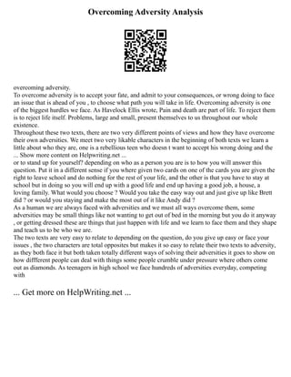 Overcoming Adversity Analysis
overcoming adversity.
To overcome adversity is to accept your fate, and admit to your consequences, or wrong doing to face
an issue that is ahead of you , to choose what path you will take in life. Overcoming adversity is one
of the biggest hurdles we face. As Havelock Ellis wrote, Pain and death are part of life. To reject them
is to reject life itself. Problems, large and small, present themselves to us throughout our whole
existence.
Throughout these two texts, there are two very different points of views and how they have overcome
their own adversities. We meet two very likable characters in the beginning of both texts we learn a
little about who they are, one is a rebellious teen who doesn t want to accept his wrong doing and the
... Show more content on Helpwriting.net ...
or to stand up for yourself? depending on who as a person you are is to how you will answer this
question. Put it in a different sense if you where given two cards on one of the cards you are given the
right to leave school and do nothing for the rest of your life, and the other is that you have to stay at
school but in doing so you will end up with a good life and end up having a good job, a house, a
loving family. What would you choose ? Would you take the easy way out and just give up like Brett
did ? or would you staying and make the most out of it like Andy did ?
As a human we are always faced with adversities and we must all ways overcome them, some
adversities may be small things like not wanting to get out of bed in the morning but you do it anyway
, or getting dressed these are things that just happen with life and we learn to face them and they shape
and teach us to be who we are.
The two texts are very easy to relate to depending on the question, do you give up easy or face your
issues , the two characters are total opposites but makes it so easy to relate their two texts to adversity,
as they both face it but both taken totally different ways of solving their adversities it goes to show on
how diffferent people can deal with things some people crumble under pressure where others come
out as diamonds. As teenagers in high school we face hundreds of adversities everyday, competing
with
... Get more on HelpWriting.net ...
 