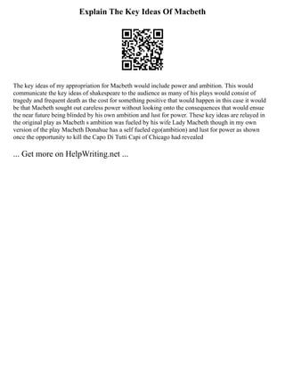 Explain The Key Ideas Of Macbeth
The key ideas of my appropriation for Macbeth would include power and ambition. This would
communicate the key ideas of shakespeare to the audience as many of his plays would consist of
tragedy and frequent death as the cost for something positive that would happen in this case it would
be that Macbeth sought out careless power without looking onto the consequences that would ensue
the near future being blinded by his own ambition and lust for power. These key ideas are relayed in
the original play as Macbeth s ambition was fueled by his wife Lady Macbeth though in my own
version of the play Macbeth Donahue has a self fueled ego(ambition) and lust for power as shown
once the opportunity to kill the Capo Di Tutti Capi of Chicago had revealed
... Get more on HelpWriting.net ...
 