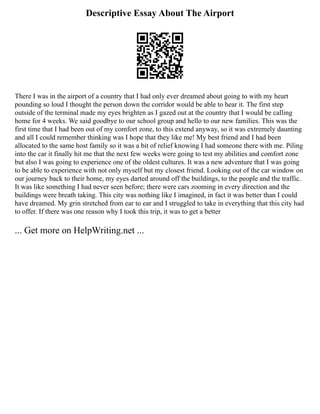Descriptive Essay About The Airport
There I was in the airport of a country that I had only ever dreamed about going to with my heart
pounding so loud I thought the person down the corridor would be able to hear it. The first step
outside of the terminal made my eyes brighten as I gazed out at the country that I would be calling
home for 4 weeks. We said goodbye to our school group and hello to our new families. This was the
first time that I had been out of my comfort zone, to this extend anyway, so it was extremely daunting
and all I could remember thinking was I hope that they like me! My best friend and I had been
allocated to the same host family so it was a bit of relief knowing I had someone there with me. Piling
into the car it finally hit me that the next few weeks were going to test my abilities and comfort zone
but also I was going to experience one of the oldest cultures. It was a new adventure that I was going
to be able to experience with not only myself but my closest friend. Looking out of the car window on
our journey back to their home, my eyes darted around off the buildings, to the people and the traffic.
It was like something I had never seen before; there were cars zooming in every direction and the
buildings were breath taking. This city was nothing like I imagined, in fact it was better than I could
have dreamed. My grin stretched from ear to ear and I struggled to take in everything that this city had
to offer. If there was one reason why I took this trip, it was to get a better
... Get more on HelpWriting.net ...
 