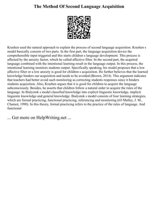 The Method Of Second Language Acquisition
Krashen used the natural approach to explain the process of second language acquisition. Krashen s
model basically consists of two parts. In the first part, the language acquisition device the
comprehensible input triggered and this starts children s language development. This process is
affected by the anxiety factor, which he called affective filter. In the second part, the acquired
language combined with the intentional learning result in the language output. In this process, the
intentional learning monitors students output. Specifically speaking, his model proposes that a low
affective filter or a low anxiety is good for children s acquisition. He further believes that the learned
knowledge hinders our acquisition and needs to be avoided (Brown, 2014). This argument indicates
that teachers had better avoid such monitoring as correcting students responses since it hinders
students acquisition. Also, Krashen argues that it is good for children to acquire the language
subconsciously. Besides, he asserts that children follow a natural order to acquire the rules of the
language. In Bialystok s model classified knowledge into explicit linguistic knowledge, implicit
linguistic knowledge and general knowledge. Bialystok s model consists of four learning strategies,
which are formal practicing, functional practicing, inferencing and monitoring ((O Malley, J. M.,
Chamot, 1990). In this theory, formal practicing refers to the practice of the rules of language. And
functional
... Get more on HelpWriting.net ...
 