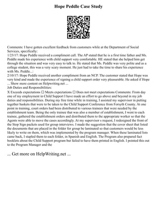 Hope Peddle Case Study
Comments: I have gotten excellent feedback from customers while at the Department of Social
Services, specifically:
1/23/17: Hope Peddle received a compliment call. The AP stated that he is a first time father and Ms.
Peddle made his experience with child support very comfortable. HE stated that she helped him get
through the situation and was very easy to talk to. He stated that Ms. Peddle was very polite and as a
college student, this was a very scary moment. He just had to take the time to share his experience
with Ms. Peddle...:
2/10/17: Hope Peddle received another compliment from an NCP. The customer stated that Hope was
very kind and made the experience of signing a child support order very pleasurable. He asked if Hope
... Show more content on Helpwriting.net ...
Job Duties and Responsibilities:
X Exceeds expectations ☐ Meets expectations ☐ Does not meet expectations Comments: From day
one of my employment in Child Support I have made an effort to go above and beyond in my job
duties and responsibilities. During my free time while in training, I assisted my supervisor in putting
together baskets that were to be taken to the Child Support Conference from Forsyth County. At one
point in training, court orders had been distributed to various trainees that were needed by the
establishment team. Being the only trainee that was also a member of establishment, I went to each
trainee, gathered the establishment orders and distributed them to the appropriate worker so that the
Agents were able to move the cases accordingly. At my supervisor s request, I redesigned the front of
the Stop Sign packets used for group interviews. I made the suggestion that the cover sheet that listed
the documents that are placed in the folder for group be laminated so that customers would be less
likely to write on them, which was implemented by the program manager. When these laminated lists
came back, I stapled them to each folder, in Spanish and English. The Program also prepared fact
booklets about the Child Support program but failed to have them printed in English. I pointed this out
to the Program Manager and the
... Get more on HelpWriting.net ...
 