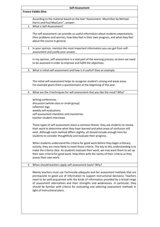 Self-Assessment
Franco Valdés Silva
According to the material based on the text “Assessment- Macmillan by Michael
Harris and Paul MacCann”, answer:
1. What is Self-Assessment?
The self-assessment can provide us useful information about students expectations,
their problems and worries, how they feel in their own progress, and what they feel
about the course in general.
2. In your opinion, mention the most important information you can get from self-
assessment and justify your answer.
In my opinion, self-assessment is a vital part of the learning process, to learn we need
to be assessed in order to improve and fulfill the objectives.
3. What is initial self-assessment and how is it useful? Give an example.
The initial self-assessment helps to recognize student’s strong and weak areas.
For example given them a questionnaire at the beginning of the year.
4. What are the 3 techniques for self-assessment that you like the most? Why?
writing conferences
discussion (whole-class or small-group)
reflection logs
weekly self-evaluations
self-assessment checklists and inventories
teacher-student interviews
These types of self-assessment share a common theme: they ask students to review
their work to determine what they have learned and what areas of confusion still
exist. Although each method differs slightly, all should include enough time for
students to consider thoughtfully and evaluate their progress.
When students understand the criteria for good work before they begin a literacy
activity, they are more likely to meet those criteria. The key to this understanding is to
make the criteria clear. As students evaluate their work, we may want them to set up
their own criteria for good work. Help them with the clarity of their criteria as they
assess their own work.
5. When should teachers apply self-assessment tools? Why?
Mainly teachers must use Technically adequate and fair assessment methods that are
prerequisite to good use of information to support instructional decisions. Teachers
need to be well-acquainted with the kinds of information provided by a broad range
of assessment alternatives and their strengths and weaknesses. In particular, they
should be familiar with criteria for evaluating and selecting assessment methods in
light of instructional plans.
 