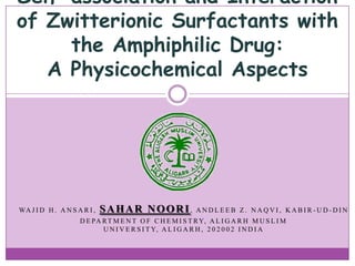 Self-association and Interaction
of Zwitterionic Surfactants with
the Amphiphilic Drug:
A Physicochemical Aspects

WA J I D H . A N S A R I ,

SAHAR NOORI,

ANDLEEB Z. NAQVI, KABIR-UD-DIN

D E PA R T M E N T O F C H E M I S T R Y, A L I G A R H M U S L I M
U N I V E R S I T Y, A L I G A R H , 2 0 2 0 0 2 I N D I A

 