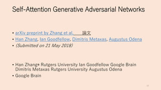 Self-Attention Generative Adversarial Networks
• arXiv preprint by Zhang et al. 論文
• Han Zhang, Ian Goodfellow, Dimitris Metaxas, Augustus Odena
• (Submitted on 21 May 2018)
• Han Zhang∗ Rutgers University Ian Goodfellow Google Brain
Dimitris Metaxas Rutgers University Augustus Odena
• Google Brain
10
 