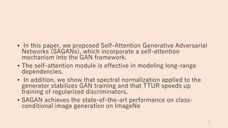 • In this paper, we proposed Self-Attention Generative Adversarial
Networks (SAGANs), which incorporate a self-attention
mechanism into the GAN framework.
• The self-attention module is effective in modeling long-range
dependencies.
• In addition, we show that spectral normalization applied to the
generator stabilizes GAN training and that TTUR speeds up
training of regularized discriminators.
• SAGAN achieves the state-of-the-art performance on class-
conditional image generation on ImageNe
12
 