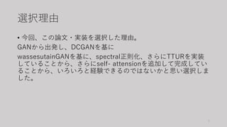 選択理由
• 今回、この論文・実装を選択した理由。
GANから出発し、DCGANを基に
wassesutainGANを基に、spectral正則化、さらにTTURを実装
していることから、さらにself- attensionを追加して完成してい...