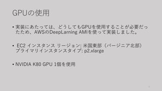 GPUの使用
• 実装にあたっては、どうしてもGPUを使用することが必要だっ
たため、AWSのDeepLarning AMIを使って実装しました。
• EC2 インスタンス リージョン: 米国東部（バージニア北部）
プライマリインスタンスタイプ: p2.xlarge
• NVIDIA K80 GPU 1個を使用
3
 