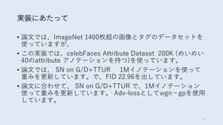 実装にあたって
• 論文では、ImageNet 1400枚超の画像とタグのデータセットを
使っていますが、
• この実装では、celebFaces Attribute Dataset 200K (めいめい
40のattribute アノテーションを持つ)を使っています。
• 論文では、 SN on G/D+TTUR 1Mイノテーションを使って
重みを更新しています。で、FID 22.96を出しています。
• 論文に合わせて、 SN on G/D+TTUR で、1Mイノテーション
使って重みを更新しています。 Adv-lossとしてwgn−gpを使用
しています。
32
 