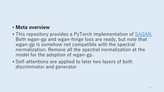 • Meta overview
• This repository provides a PyTorch implementation of SAGAN.
Both wgan-gp and wgan-hinge loss are ready, but note that
wgan-gp is somehow not compatible with the spectral
normalization. Remove all the spectral normalization at the
model for the adoption of wgan-gp.
• Self-attentions are applied to later two layers of both
discriminator and generator
33
 