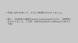 • 学習にGPUを使って、５日と3時間57分かかりました。
• 更に、10000枚の画像をawsからdownloadするのに、5時間20
分かかりました。１万枚（100万iterateから100stepで1枚で1
万枚)
4
 
