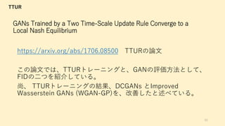 GANs Trained by a Two Time-Scale Update Rule Converge to a
Local Nash Equilibrium
https://arxiv.org/abs/1706.08500 TTURの論文
この論文では、TTURトレーニングと、GANの評価方法として、
FIDの二つを紹介している。
尚、 TTURトレーニングの結果、DCGANs とImproved
Wasserstein GANs (WGAN-GP)を、改善したと述べている。
65
TTUR
 