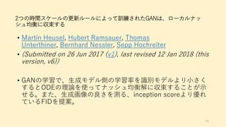 2つの時間スケールの更新ルールによって訓練されたGANは、ローカルナッ
シュ均衡に収束する
• Martin Heusel, Hubert Ramsauer, Thomas
Unterthiner, Bernhard Nessler, Sepp Hochreiter
• (Submitted on 26 Jun 2017 (v1), last revised 12 Jan 2018 (this
version, v6))
• GANの学習で、生成モデル側の学習率を識別モデルより小さく
するとODEの理論を使ってナッシュ均衡解に収束することが示
せる。また、生成画像の良さを測る、inception scoreより優れ
ているFIDを提案。
66
 