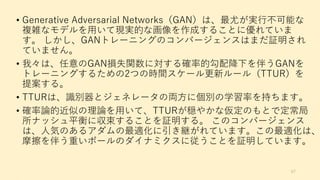 • Generative Adversarial Networks（GAN）は、最尤が実行不可能な
複雑なモデルを用いて現実的な画像を作成することに優れていま
す。 しかし、GANトレーニングのコンバージェンスはまだ証明され
ていません。
• 我々は、任意のGAN損失関数に対する確率的勾配降下を伴うGANを
トレーニングするための2つの時間スケール更新ルール（TTUR）を
提案する。
• TTURは、識別器とジェネレータの両方に個別の学習率を持ちます。
• 確率論的近似の理論を用いて、TTURが穏やかな仮定のもとで定常局
所ナッシュ平衡に収束することを証明する。 このコンバージェンス
は、人気のあるアダムの最適化に引き継がれています。この最適化は、
摩擦を伴う重いボールのダイナミクスに従うことを証明しています。
67
 