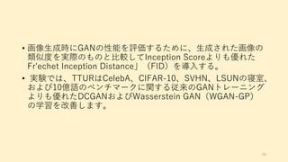 • 画像生成時にGANの性能を評価するために、生成された画像の
類似度を実際のものと比較してInception Scoreよりも優れた
Fr'echet Inception Distance」（FID）を導入する。
• 実験では、TTURはCelebA、CIFAR-10、SVHN、LSUNの寝室、
および10億語のベンチマークに関する従来のGANトレーニング
よりも優れたDCGANおよびWasserstein GAN（WGAN-GP）
の学習を改善します。
68
 