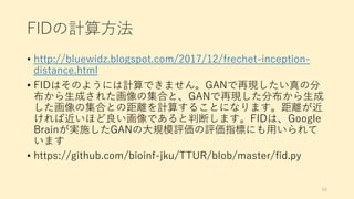 FIDの計算方法
• http://bluewidz.blogspot.com/2017/12/frechet-inception-
distance.html
• FIDはそのようには計算できません。GANで再現したい真の分
布から生成された画像の集合と、GANで再現した分布から生成
した画像の集合との距離を計算することになります。距離が近
ければ近いほど良い画像であると判断します。FIDは、Google
Brainが実施したGANの大規模評価の評価指標にも用いられて
います
• https://github.com/bioinf-jku/TTUR/blob/master/fid.py
69
 