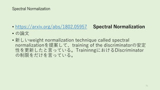 Spectral Normalization
• https://arxiv.org/abs/1802.05957 Spectral Normalization
• の論文
• 新しいweight normalization technique called spectral
normalizationを提案して、training of the discriminatorの安定
性を更新したと言っている。TraininngにおけるDiscriminator
の制限をだけを言っている。
75
 