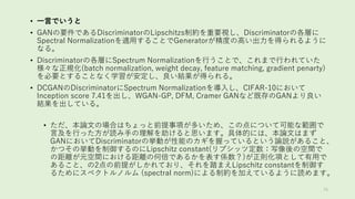 • 一言でいうと
• GANの要件であるDiscriminatorのLipschitzs制約を重要視し、Discriminatorの各層に
Spectral Normalizationを適用することでGeneratorが精度の高い出力を得られるように
なる。
• Discriminatorの各層にSpectrum Normalizationを行うことで、これまで行われていた
様々な正規化(batch normalization, weight decay, feature matching, gradient penarty)
を必要とすることなく学習が安定し、良い結果が得られる。
• DCGANのDiscriminatorにSpectrum Normalizationを導入し、CIFAR-10において
Inception score 7.41を出し、WGAN-GP, DFM, Cramer GANなど既存のGANより良い
結果を出している。
• ただ、本論文の場合はちょっと前提事項が多いため、この点について可能な範囲で
言及を行った方が読み手の理解を助けると思います。具体的には、本論文はまず
GANにおいてDiscriminatorの挙動が性能のカギを握っているという論説があること、
かつその挙動を制御するのにLipschitz constant(リプシッツ定数：写像後の空間で
の距離が元空間における距離の何倍であるかを表す係数？)が正則化項として有用で
あること、の2点の前提がしかれており、それを踏まえLipschitz constantを制御す
るためにスペクトルノルム (spectral norm)による制約を加えているように読めます。
76
 