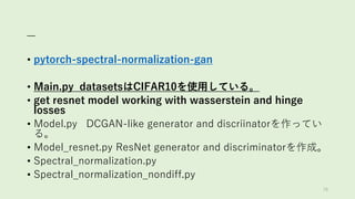 _
• pytorch-spectral-normalization-gan
• Main.py datasetsはCIFAR10を使用している。
• get resnet model working with wasserstein and hinge
losses
• Model.py DCGAN-like generator and discriinatorを作ってい
る。
• Model_resnet.py ResNet generator and discriminatorを作成。
• Spectral_normalization.py
• Spectral_normalization_nondiff.py
78
 