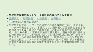 • 生成的な反復的ネットワークのためのスペクトル正規化
• 宮藤武人 、 片岡俊樹 、 小山正則 、 吉田祐一
• （2018年2月16日に提出）
• 生成的な対立ネットワークの研究における課題の1つは、そのトレー
ニングの不安定さです。 本論文では、識別器の学習を安定させるた
めのスペクトル正規化と呼ばれる新しい重み正規化手法を提案す
る。 私たちの新しい正規化手法は計算上軽く、既存の実装に組み込
むのが容易です。 CIFAR10、STL-10、ILSVRC2012のデータセット
でスペクトル正規化の有効性を検証し、従来のトレーニング安定化
手法と比較して、スペクトル正規化GAN（SN-GAN）がより優れた
品質または同等の品質の画像を生成できることを実験的に確認しま
した。
79
 