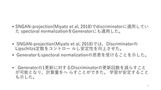 • SNGAN-projection(Miyato et al, 2018)でdiscriminatorに適用してい
た spectoral normalizationをGeneratorにも適用した。
• SNGAN-projection(Miyato et al, 2018)では，Discriminatorの
Lipschitzs定数をコントロー ルし安定性を向上させた。
• Generatorもspectoral normalizationの恩恵を受けることを示した。
• Generatorの1更新に対するDiscriminatorの更新回数を減らすこと
が可能となり，計算量をへ らすことができた。 学習が安定すること
も示した。
8
 