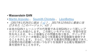 • Wasserstein GAN
• Martin Arjovsky 、 Soumith Chintala 、 LéonBottou
• （2017年1月26日に提出（ v1 ）、2017年12月6日に最後に改
訂された（このバージョン、v3））
• 従来のGANトレーニングの代替案であるWGANという新しいア
ルゴリズムを紹介します。 この新しいモデルでは、学習の安定
性を向上させ、モード崩壊などの問題を取り除き、デバッグや
ハイパーパラメータ検索に役立つ有意義な学習曲線を提供でき
ることを示します。 さらに、対応する最適化問題は健全であり、
分布間の他の距離への深いつながりを強調する広範な理論的作
業を提供することを示す。
80
 
