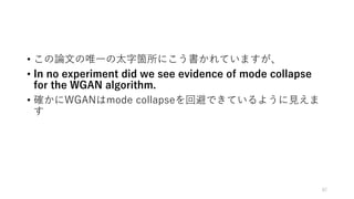 • この論文の唯一の太字箇所にこう書かれていますが、
• In no experiment did we see evidence of mode collapse
for the WGAN algorithm.
• 確かにWGANはmode collapseを回避できているように見えま
す
82
 