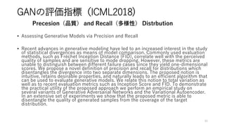 GANの評価指標（ICML2018)
• Assessing Generative Models via Precision and Recall
• Recent advances in generative modeling have led to an increased interest in the study
of statistical divergences as means of model comparison. Commonly used evaluation
methods, such as Fréchet Inception Distance (FID), correlate well with the perceived
quality of samples and are sensitive to mode dropping. However, these metrics are
unable to distinguish between different failure cases since they yield one-dimensional
scores. We propose a novel definition of precision and recall for distributions which
disentangles the divergence into two separate dimensions. The proposed notion is
intuitive, retains desirable properties, and naturally leads to an efficient algorithm that
can be used to evaluate generative models. We relate this notion to total variation as
well as to recent evaluation metrics such as Inception Score and FID. To demonstrate
the practical utility of the proposed approach we perform an empirical study on
several variants of Generative Adversarial Networks and the Variational Autoencoder.
In an extensive set of experiments we show that the proposed metric is able to
disentangle the quality of generated samples from the coverage of the target
distribution.
85
Precesion（品質） and Recall（多様性） Distrbution
 