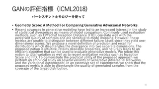 GANの評価指標（ICML2018)
• Geometry Score: A Method For Comparing Generative Adversarial Networks
• Recent advances in generative modeling have led to an increased interest in the study
of statistical divergences as means of model comparison. Commonly used evaluation
methods, such as Fr¥'echet Inception Distance (FID), correlate well with the
perceived quality of samples and are sensitive to mode dropping. However, these
metrics are unable to distinguish between different failure cases since they yield one-
dimensional scores. We propose a novel definition of precision and recall for
distributions which disentangles the divergence into two separate dimensions. The
proposed notion is intuitive, retains desirable properties, and naturally leads to an
efficient algorithm that can be used to evaluate generative models. We relate this
notion to total variation as well as to recent evaluation metrics such as Inception
Score and FID. To demonstrate the practical utility of the proposed approach we
perform an empirical study on several variants of Generative Adversarial Networks
and the Variational Autoencoder. In an extensive set of experiments we show that the
proposed metric is able to disentangle the quality of generated samples from the
coverage of the target distribution.
86
パーシステントホモロジーを使って
 