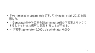 • Two-timescale update rule (TTUR) (Heusel et al, 2017)を適
用した．
• – Generator側の学習率をDiscriminator側の学習率より小さく
するとナッシュ均衡解に収束す ることが示せる．
• – 学習率: generator 0.0001 discriminator 0.0004
9
 
